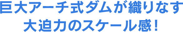 巨大アーチ式ダムが織りなす大迫力のスケール感！