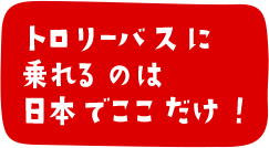 トロリーバスに乗れるのは日本でここだけ！