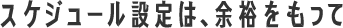 スケジュール設定は、余裕をもって